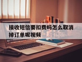 接收短信要扣费吗怎么取消掉订单呢视频
