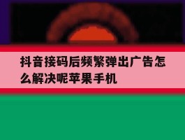 抖音接码后频繁弹出广告怎么解决呢苹果手机的简单介绍