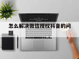 怎么解决微信授权抖音的问题