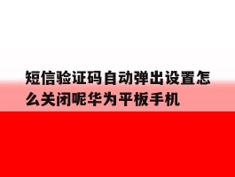 短信验证码自动弹出设置怎么关闭呢华为平板手机的简单介绍