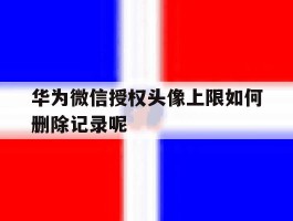华为微信授权头像上限如何删除记录呢的简单介绍