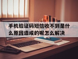 手机验证码短信收不到是什么原因造成的呢怎么解决的简单介绍