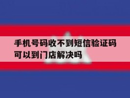 手机号码收不到短信验证码可以到门店解决吗