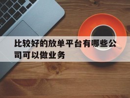 关于比较好的放单平台有哪些公司可以做业务的信息