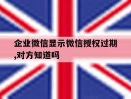 企业微信显示微信授权过期,对方知道吗